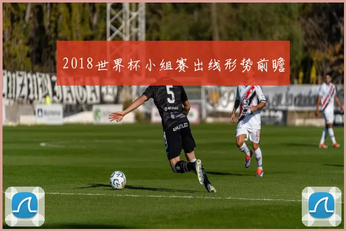 2018世界杯小组赛出线形势前瞻