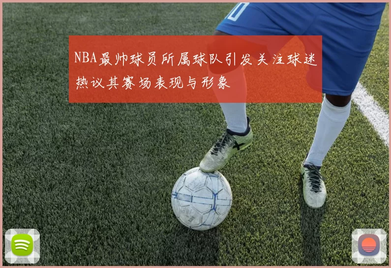 NBA最帅球员所属球队引发关注球迷热议其赛场表现与形象
