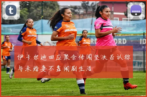 伊卡尔迪回应聚会传闻坚决否认称与未婚妻不靠闹剧生活