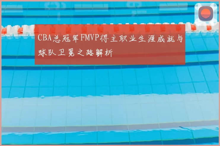 CBA总冠军FMVP得主职业生涯成就与球队卫冕之路解析