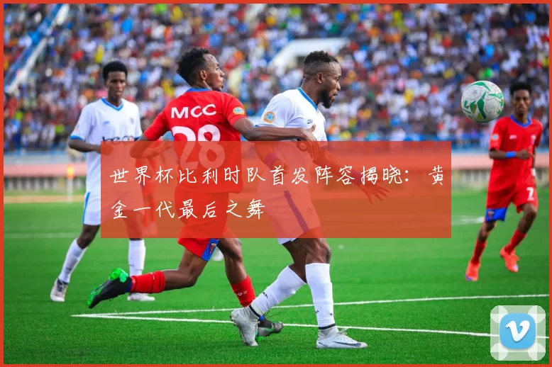 世界杯比利时队首发阵容揭晓：黄金一代最后之舞