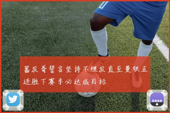 蓄发哥誓言坚持不理发直至曼联五连胜下赛季必达成目标