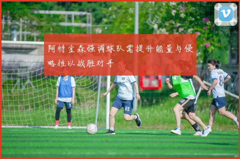 阿特金森强调球队需提升能量与侵略性以战胜对手