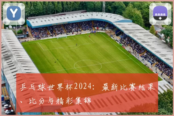 乒乓球世界杯2024：最新比赛结果、比分与精彩集锦