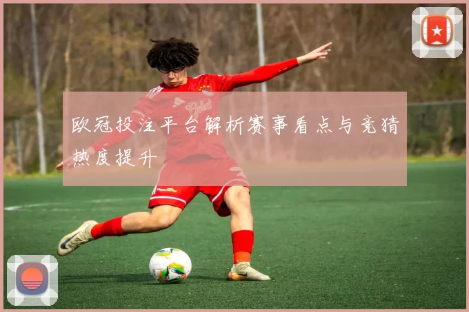 欧冠投注平台解析赛事看点与竞猜热度提升