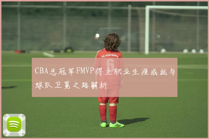 CBA总冠军FMVP得主职业生涯成就与球队卫冕之路解析