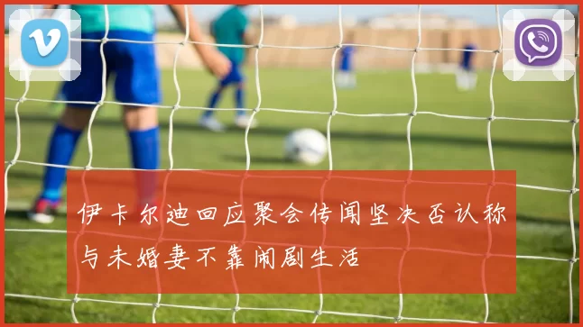 伊卡尔迪回应聚会传闻坚决否认称与未婚妻不靠闹剧生活