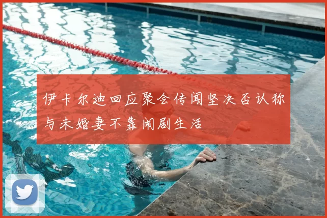 伊卡尔迪回应聚会传闻坚决否认称与未婚妻不靠闹剧生活