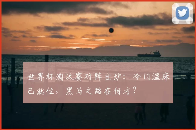 世界杯淘汰赛对阵出炉:冷门温床已就位,黑马之路在何方?
