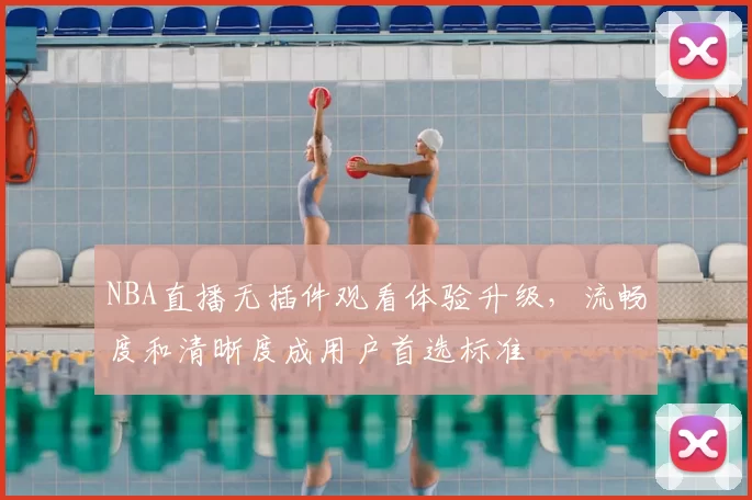 NBA直播无插件观看体验升级，流畅度和清晰度成用户首选标准
