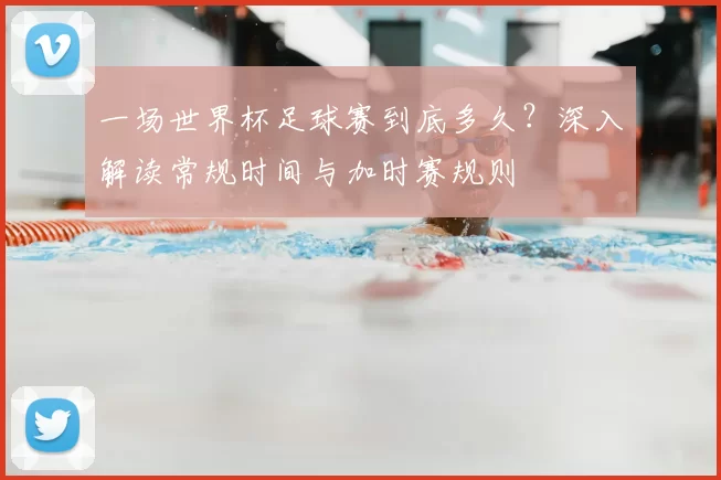 一场世界杯足球赛到底多久?深入解读常规时间与加时赛规则