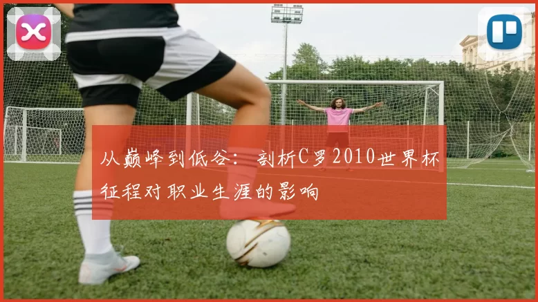 从巅峰到低谷：剖析C罗2010世界杯征程对职业生涯的影响