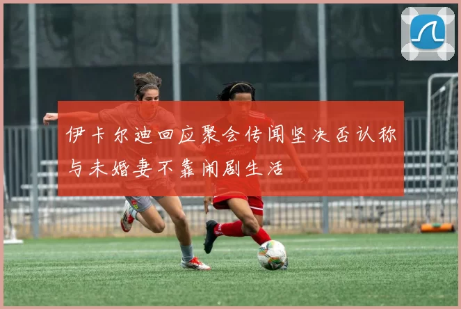 伊卡尔迪回应聚会传闻坚决否认称与未婚妻不靠闹剧生活