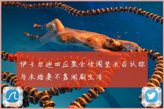 伊卡尔迪回应聚会传闻坚决否认称与未婚妻不靠闹剧生活