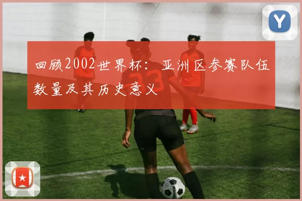 回顾2002世界杯：亚洲区参赛队伍数量及其历史意义