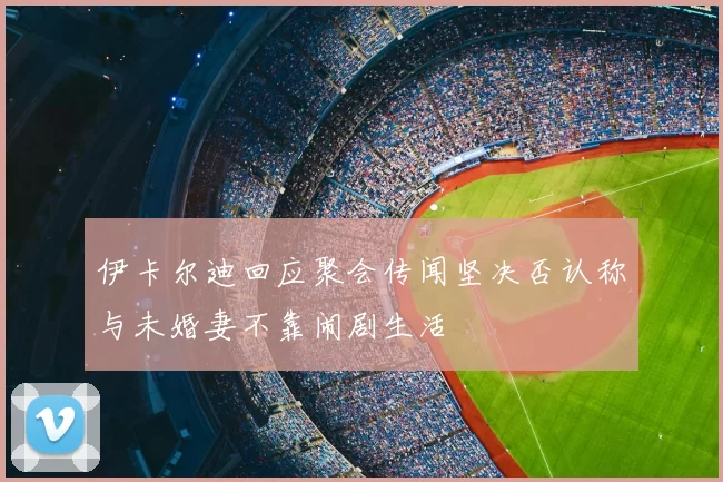 伊卡尔迪回应聚会传闻坚决否认称与未婚妻不靠闹剧生活