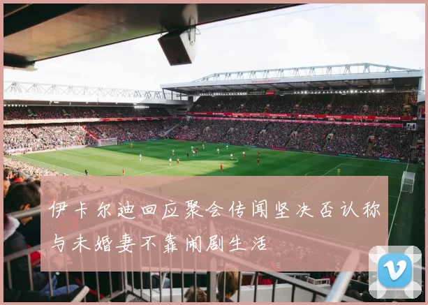 伊卡尔迪回应聚会传闻坚决否认称与未婚妻不靠闹剧生活