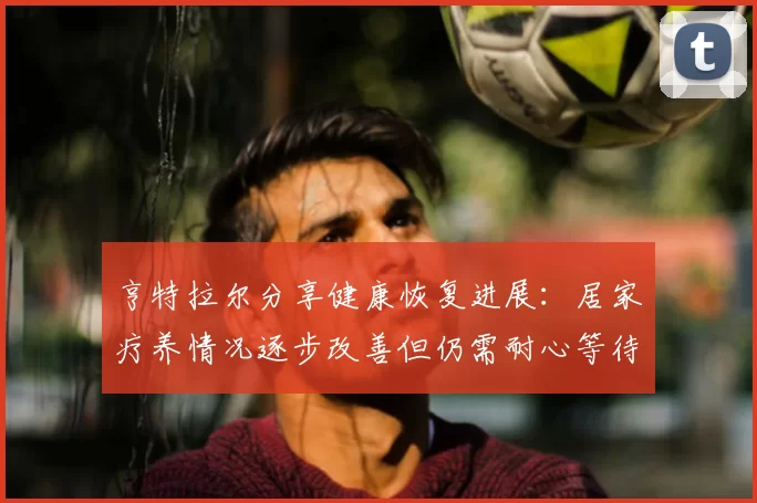 亨特拉尔分享健康恢复进展:居家疗养情况逐步改善但仍需耐心等待