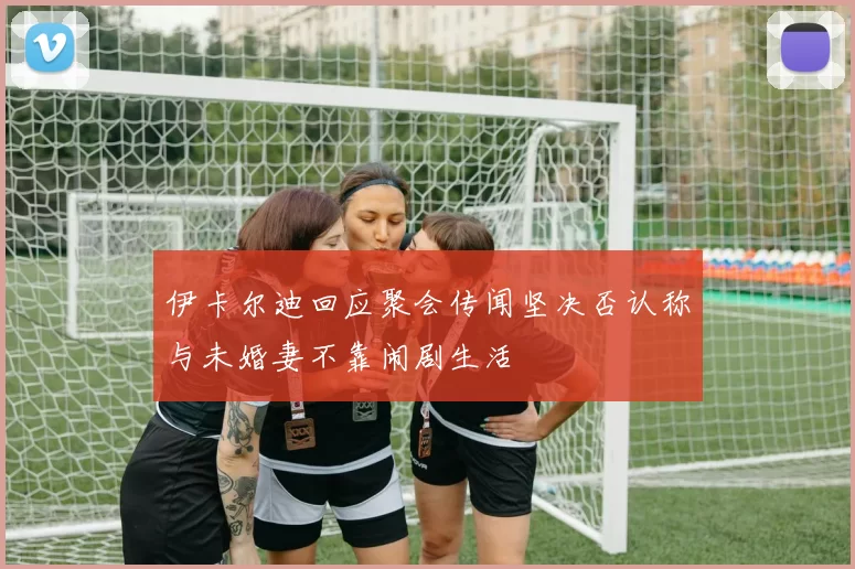 伊卡尔迪回应聚会传闻坚决否认称与未婚妻不靠闹剧生活