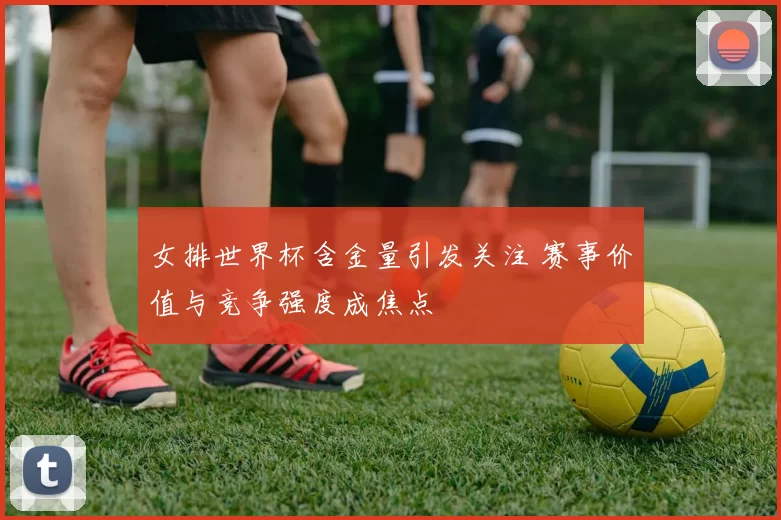 女排世界杯含金量引发关注 赛事价值与竞争强度成焦点