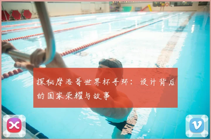 探秘摩洛哥世界杯手环:设计背后的国家荣耀与故事