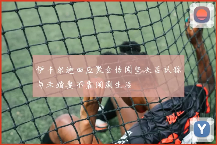 伊卡尔迪回应聚会传闻坚决否认称与未婚妻不靠闹剧生活