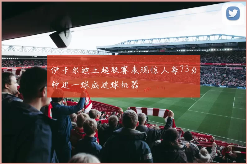 伊卡尔迪土超联赛表现惊人每73分钟进一球成进球机器