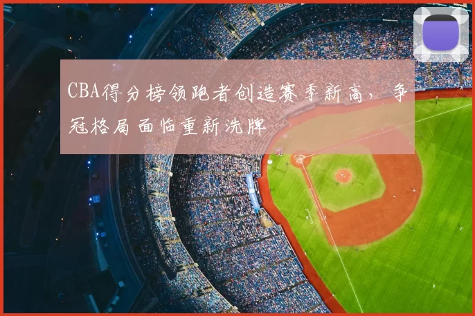 CBA得分榜领跑者创造赛季新高，争冠格局面临重新洗牌