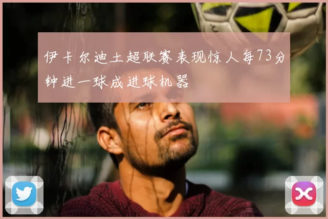 伊卡尔迪土超联赛表现惊人每73分钟进一球成进球机器