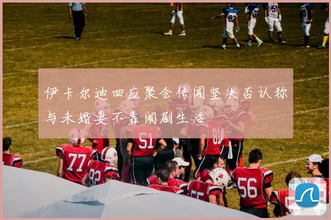 伊卡尔迪回应聚会传闻坚决否认称与未婚妻不靠闹剧生活