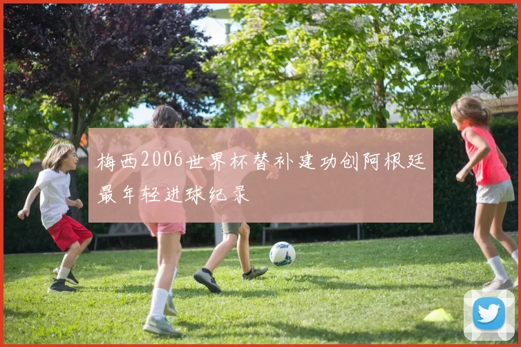 梅西2006世界杯替补建功创阿根廷最年轻进球纪录