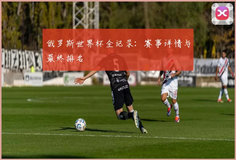 俄罗斯世界杯全记录：赛事详情与最终排名