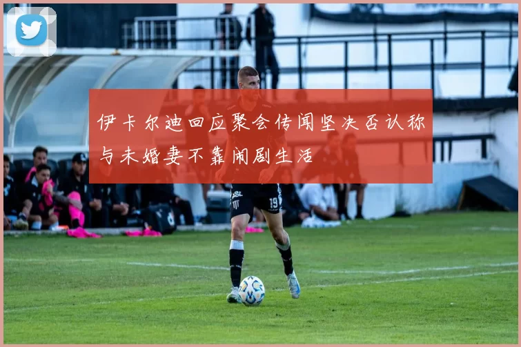 伊卡尔迪回应聚会传闻坚决否认称与未婚妻不靠闹剧生活
