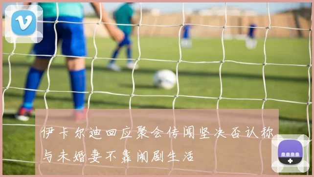 伊卡尔迪回应聚会传闻坚决否认称与未婚妻不靠闹剧生活
