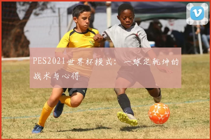 PES2021世界杯模式：一球定乾坤的战术与心得