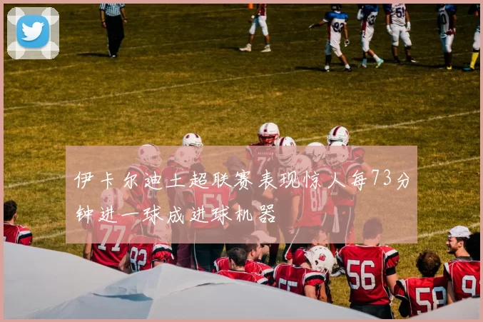 伊卡尔迪土超联赛表现惊人每73分钟进一球成进球机器