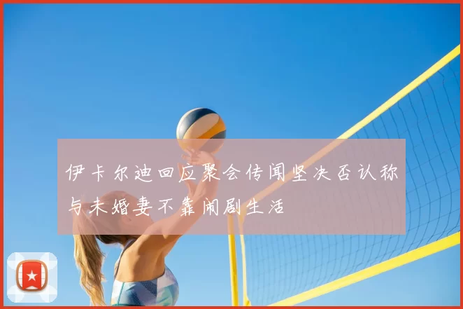 伊卡尔迪回应聚会传闻坚决否认称与未婚妻不靠闹剧生活