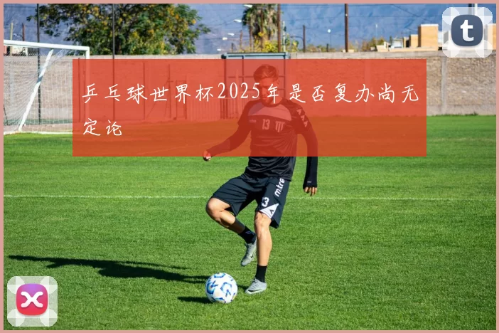 乒乓球世界杯2025年是否复办尚无定论