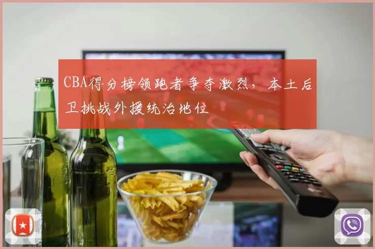 CBA得分榜领跑者争夺激烈，本土后卫挑战外援统治地位