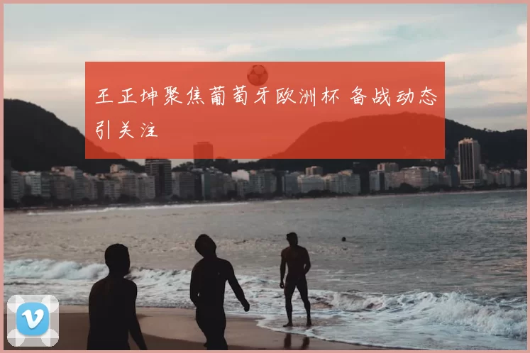 王正坤聚焦葡萄牙欧洲杯 备战动态引关注