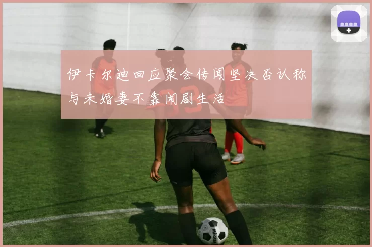 伊卡尔迪回应聚会传闻坚决否认称与未婚妻不靠闹剧生活
