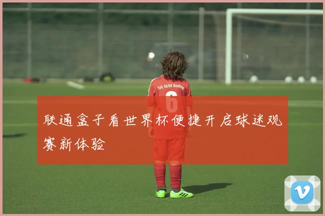 联通盒子看世界杯便捷开启球迷观赛新体验