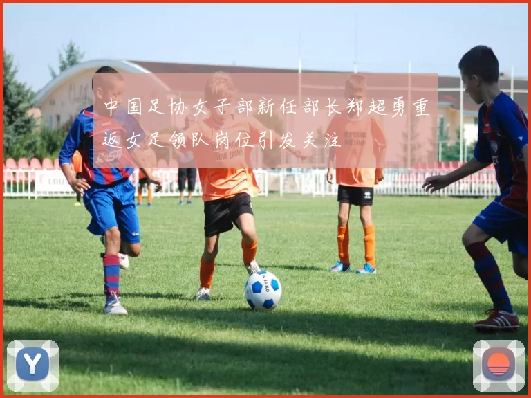 中国足协女子部新任部长郑超勇重返女足领队岗位引发关注