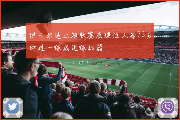 伊卡尔迪土超联赛表现惊人每73分钟进一球成进球机器