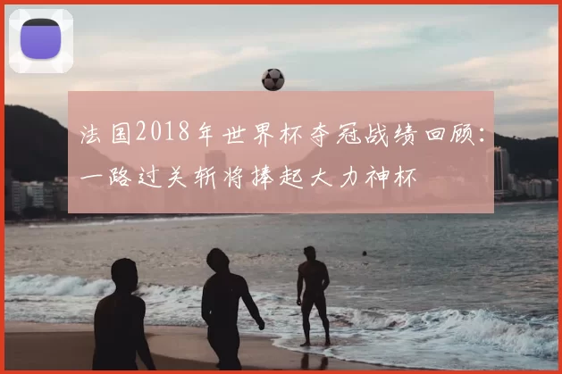 法国2018年世界杯夺冠战绩回顾：一路过关斩将捧起大力神杯