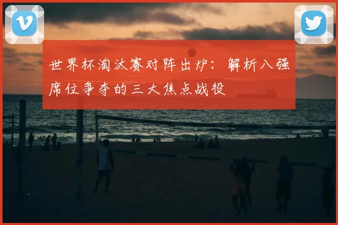 世界杯淘汰赛对阵出炉：解析八强席位争夺的三大焦点战役