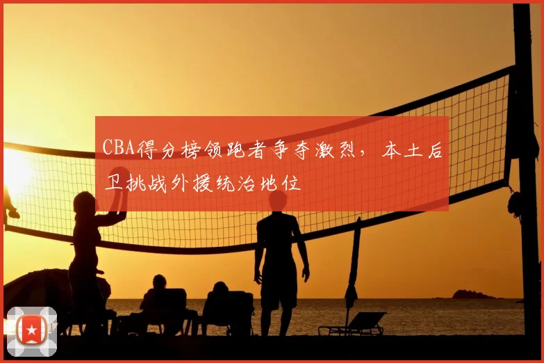 CBA得分榜领跑者争夺激烈,本土后卫挑战外援统治地位