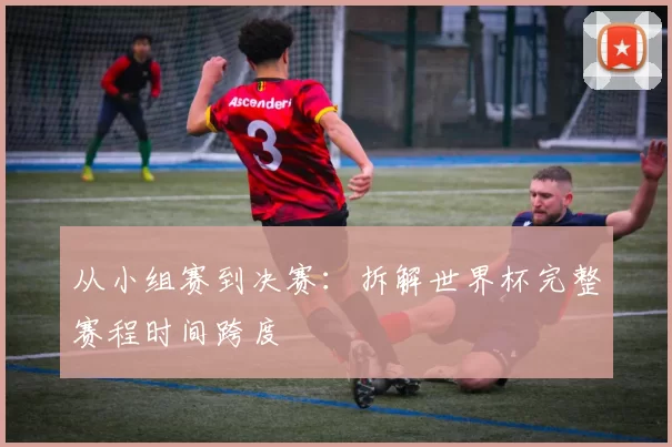 从小组赛到决赛:拆解世界杯完整赛程时间跨度