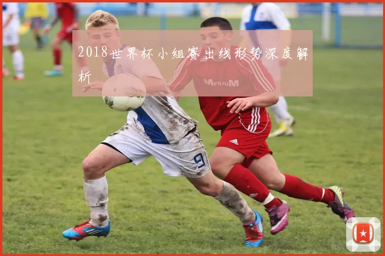 2018世界杯小组赛出线形势深度解析
