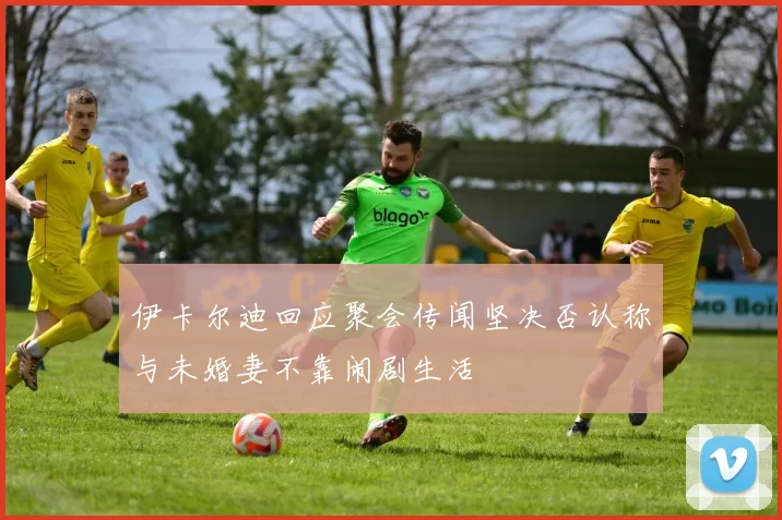 伊卡尔迪回应聚会传闻坚决否认称与未婚妻不靠闹剧生活